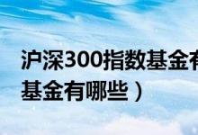 沪深300指数基金有哪些股票（沪深300指数基金有哪些）