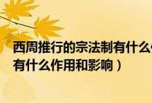 西周推行的宗法制有什么作用和影响力(西周推行的宗法制有什么作用和影响)
