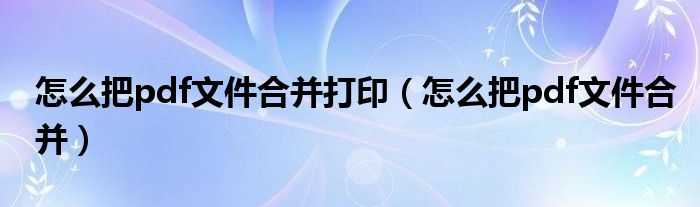 怎么把pdf文件合并打印（怎么把pdf文件合并）