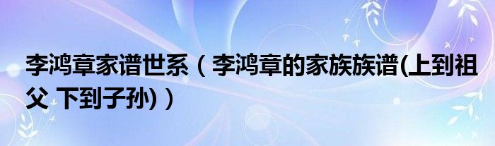 李鸿章家谱世系（李鸿章的家族族谱(上到祖父 下到子孙)）