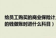 给员工购买的商业保险计入什么科目（为员工购买商业保险的钱做账时进什么科目）