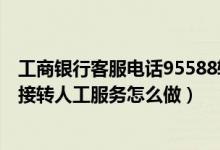 工商银行客服电话95588转人工（打工商银行客服电话想直接转人工服务怎么做）