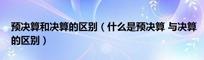 预决算和决算的区别（什么是预决算 与决算的区别）