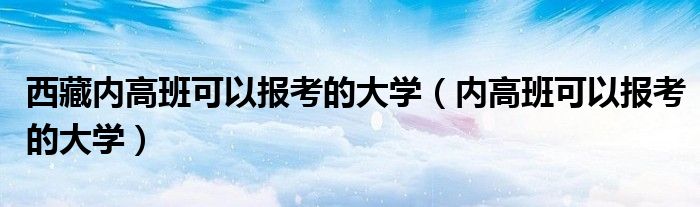 西藏内高班可以报考的大学（内高班可以报考的大学）