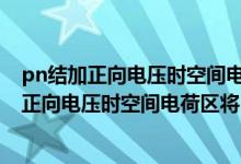 pn结加正向电压时空间电荷区将a变窄b基本不变（pn结加正向电压时空间电荷区将）