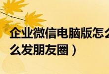 企业微信电脑版怎么发朋友圈(微信电脑版怎么发朋友圈)