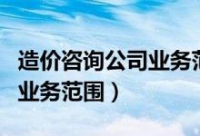 造价咨询公司业务范围有哪些（造价咨询公司业务范围）