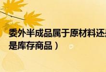 委外半成品属于原材料还是库存商品（半成品属于原材料还是库存商品）