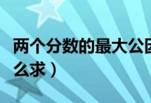 两个分数的最大公因数怎么求（最大公因数怎么求）