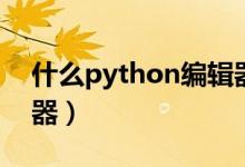 什么python编辑器好(python用什么编辑器)