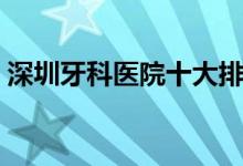 深圳牙科医院十大排名（深圳牙科医院排行）