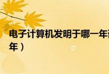 电子计算机发明于哪一年谁发明的（电子计算机发明于哪一年）