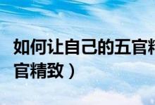 如何让自己的五官精致起来（如何让自己的五官精致）