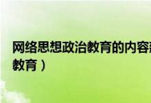 网络思想政治教育的内容建设具有什么特征（网络思想政治教育）