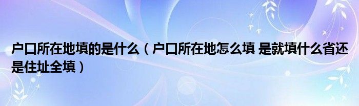 户口所在地填的是什么（户口所在地怎么填 是就填什么省还是住址全填）