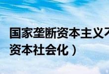 国家垄断资本主义不是（国家垄断资本主义是资本社会化）