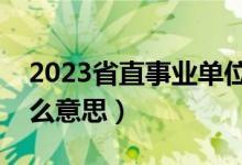 2023省直事业单位公告（省直事业单位是什么意思）