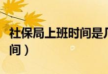 社保局上班时间是几点到几点（社保局上班时间）