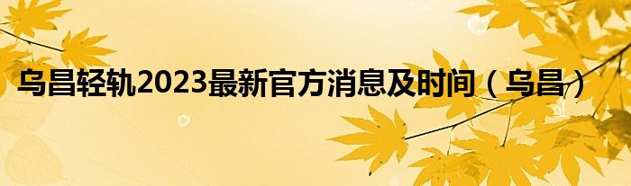 乌昌轻轨2023最新官方消息及时间（乌昌）