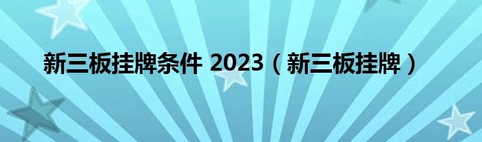 新三板挂牌条件 2023（新三板挂牌）