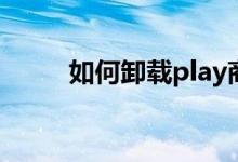 如何卸载play商店（如何卸载ps）