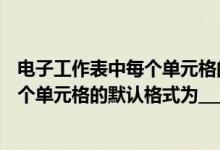 电子工作表中每个单元格的默认格式为( )（电子工作表中每个单元格的默认格式为___  A  数字B  文本C）