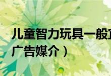 儿童智力玩具一般宜选择什么作为广告媒介（广告媒介）