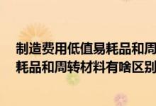 制造费用低值易耗品和周转材料低值易耗品（请问  低值易耗品和周转材料有啥区别）