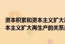 资本积累和资本主义扩大再生产的关系是( )（资本积累和资本主义扩大再生产的关系是()）