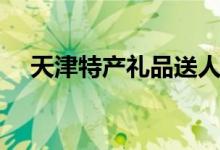 天津特产礼品送人精致（天津特产礼品）