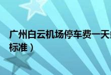 广州白云机场停车费一天多少钱(广州白云机场停车场收费标准)