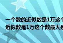 一个数的近似数是1万这个数最大是9999对不对（一个数的近似数是1万这个数最大是）