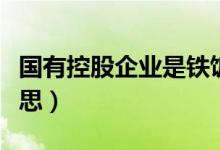 国有控股企业是铁饭碗吗（国有控股是什么意思）