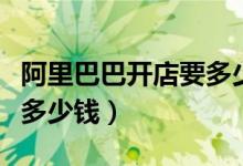 阿里巴巴开店要多少钱押金（阿里巴巴开店要多少钱）