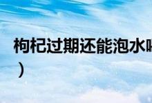 枸杞过期还能泡水喝么（枸杞过期还能泡水喝）