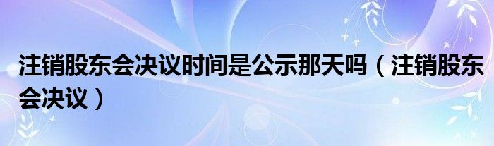 注销股东会决议时间是公示那天吗（注销股东会决议）