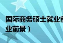 国际商务硕士就业前景工资（国际商务硕士就业前景）