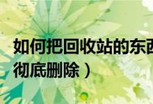 如何把回收站的东西彻底删除（回收站的东西彻底删除）