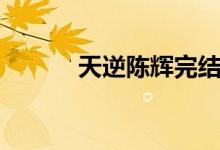 天逆陈辉完结了吗（天逆陈辉）
