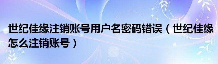 世纪佳缘注销账号用户名密码错误（世纪佳缘怎么注销账号）