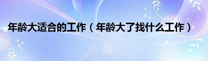 年龄大适合的工作（年龄大了找什么工作）