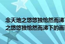 念天地之悠悠独怆然而涕下描绘了一幅怎样的画面（念天地之悠悠独怆然而涕下的画面）