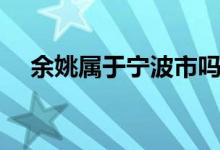 余姚属于宁波市吗（余姚市属于哪个市）