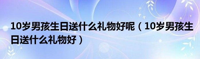 10岁男孩生日送什么礼物好呢（10岁男孩生日送什么礼物好）