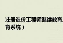 注册造价工程师继续教育几年一次（注册造价工程师继续教育系统）