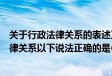 关于行政法律关系的表述正确的有（关于行政关系和行政法律关系以下说法正确的是( )）
