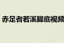 赤足者若溪脚底视频（赤足者静静脚底视频）