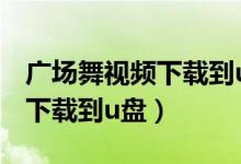 广场舞视频下载到u盘怎么下载（广场舞视频下载到u盘）