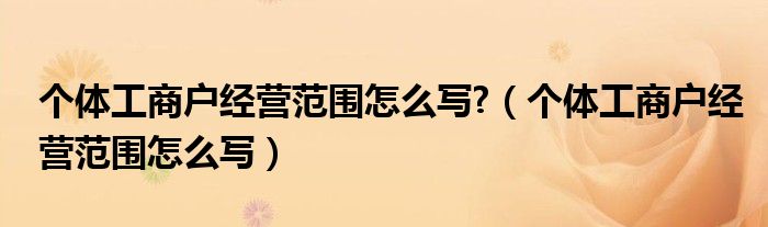 个体工商户经营范围怎么写?（个体工商户经营范围怎么写）