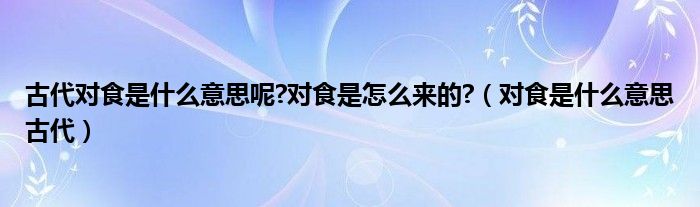 古代对食是什么意思呢?对食是怎么来的?（对食是什么意思古代）